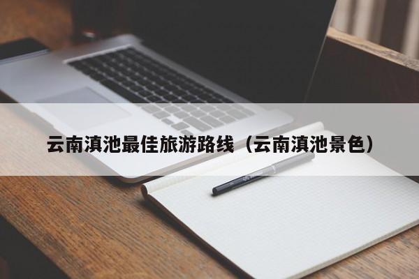 云南滇池最佳旅游路线（云南滇池景色）
