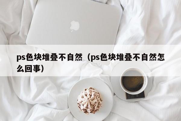 ps色块堆叠不自然（ps色块堆叠不自然怎么回事）