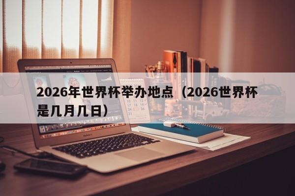 2026年世界杯举办地点（2026世界杯是几月几日）