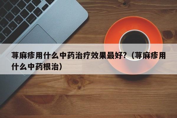 荨麻疹用什么中药治疗效果最好?（荨麻疹用什么中药根治）
