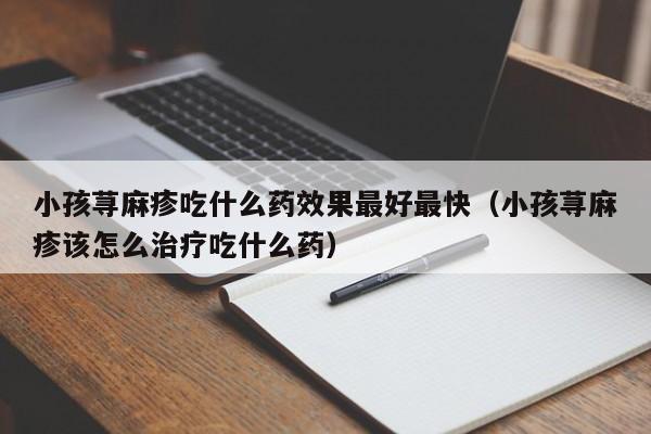 小孩荨麻疹吃什么药效果最好最快（小孩荨麻疹该怎么治疗吃什么药）