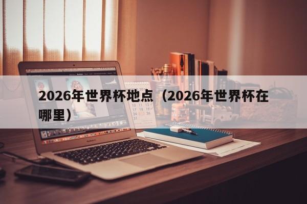 2026年世界杯地点（2026年世界杯在哪里）