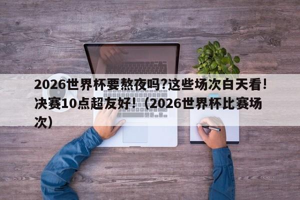 2026世界杯要熬夜吗?这些场次白天看!决赛10点超友好!（2026世界杯比赛场次）