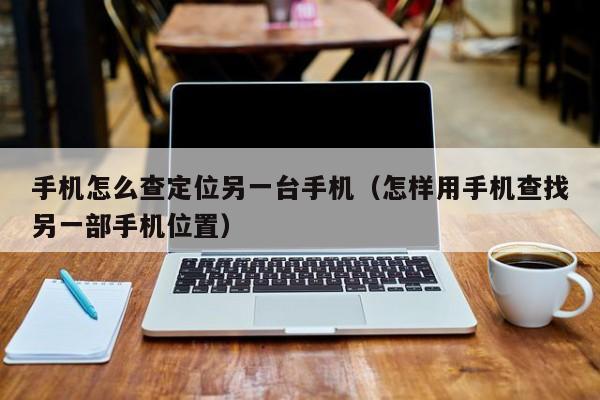 手机怎么查定位另一台手机（怎样用手机查找另一部手机位置）