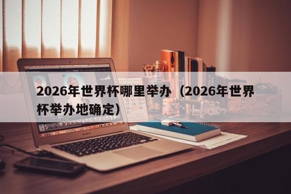 2026年世界杯哪里举办（2026年世界杯举办地确定）
