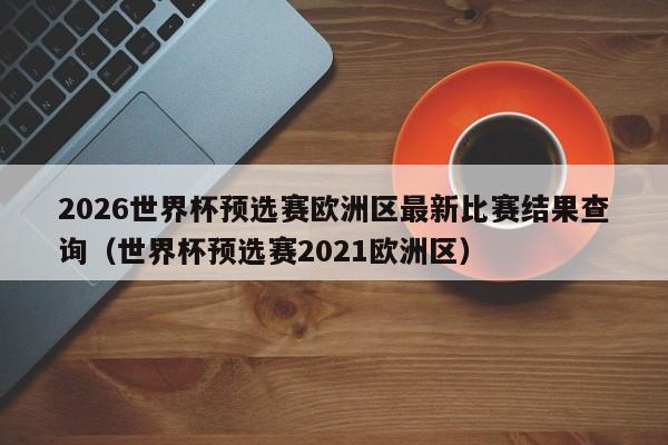 2026世界杯预选赛欧洲区最新比赛结果查询（世界杯预选赛2021欧洲区）
