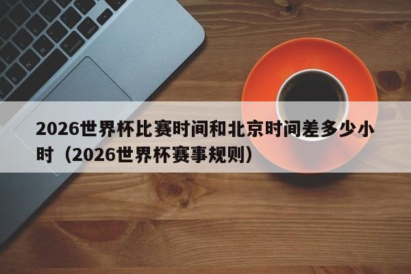 2026世界杯比赛时间和北京时间差多少小时（2026世界杯赛事规则）