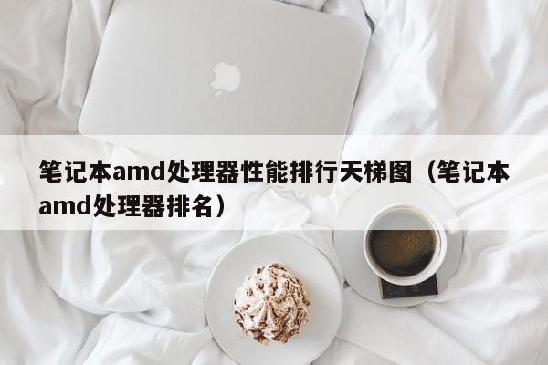 笔记本amd处理器性能排行天梯图（笔记本amd处理器排名）