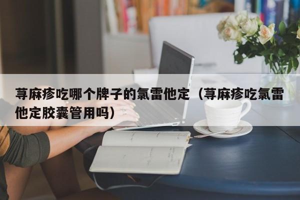 荨麻疹吃哪个牌子的氯雷他定（荨麻疹吃氯雷他定胶囊管用吗）
