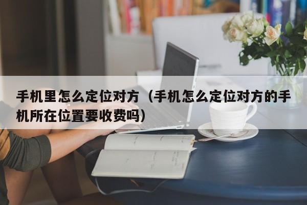 手机里怎么定位对方（手机怎么定位对方的手机所在位置要收费吗）
