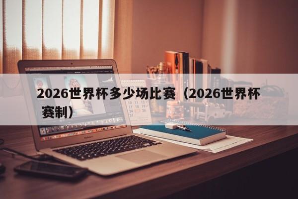 2026世界杯多少场比赛（2026世界杯 赛制）