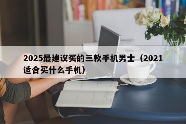 2025最建议买的三款手机男士（2021适合买什么手机）