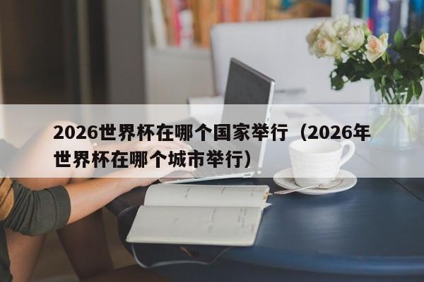 2026世界杯在哪个国家举行（2026年世界杯在哪个城市举行）