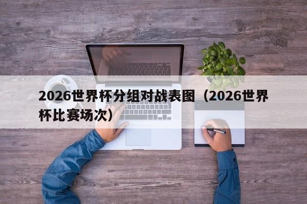 2026世界杯分组对战表图（2026世界杯比赛场次）