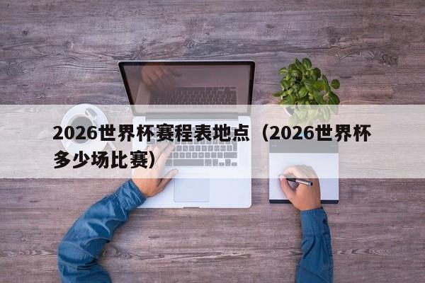 2026世界杯赛程表地点（2026世界杯多少场比赛）