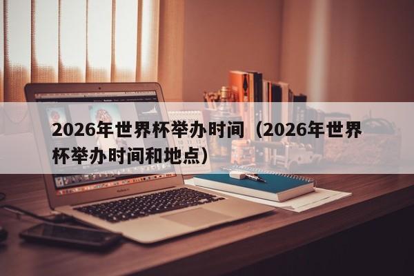 2026年世界杯举办时间（2026年世界杯举办时间和地点）