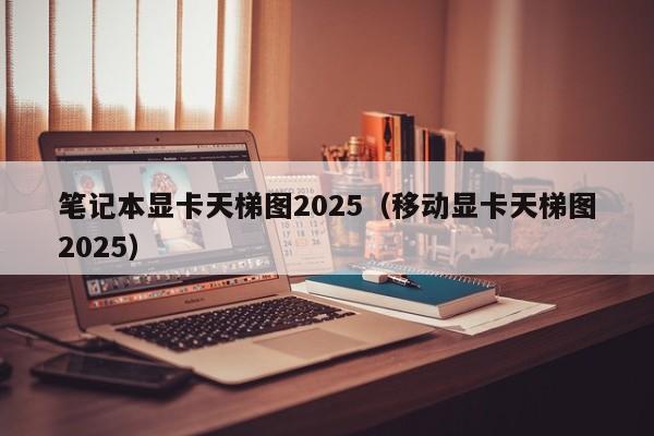 笔记本显卡天梯图2025（移动显卡天梯图2025）