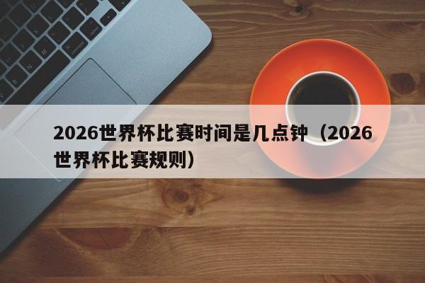 2026世界杯比赛时间是几点钟（2026世界杯比赛规则）