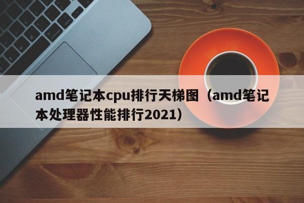 amd笔记本cpu排行天梯图（amd笔记本处理器性能排行2021）