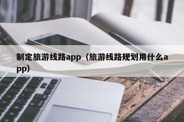 制定旅游线路app（旅游线路规划用什么app）