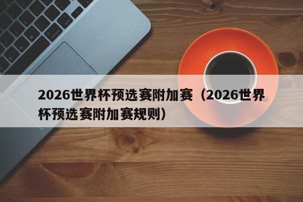 2026世界杯预选赛附加赛（2026世界杯预选赛附加赛规则）