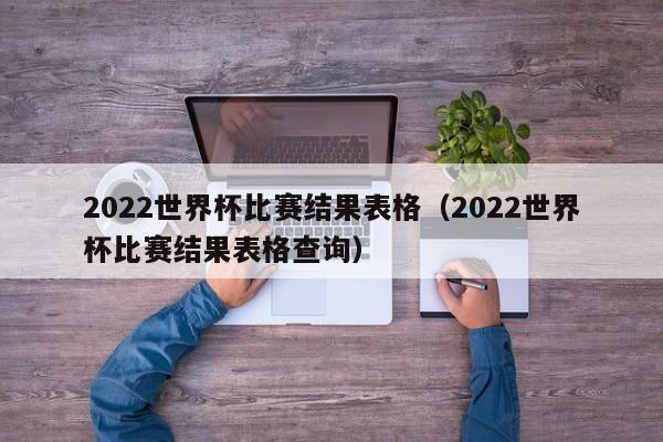 2022世界杯比赛结果表格（2022世界杯比赛结果表格查询）