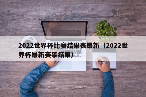 2022世界杯比赛结果表最新（2022世界杯最新赛事结果）
